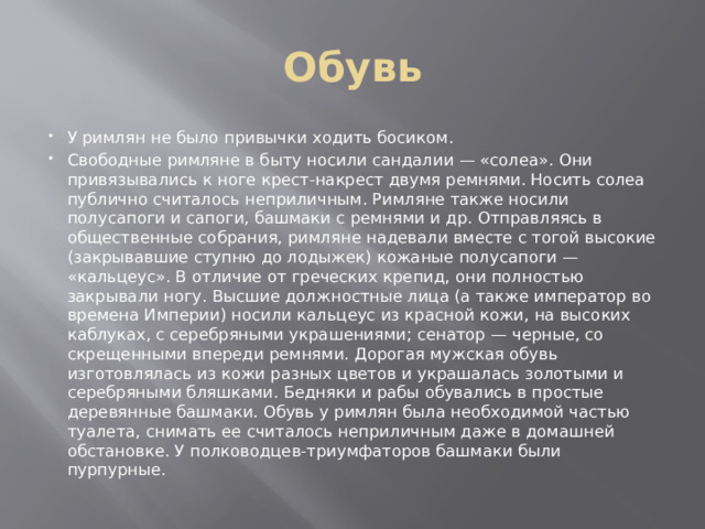 Обувь У римлян не было привычки ходить босиком. Свободные римляне в быту носили сандалии — «солеа». Они привязывались к ноге крест-накрест двумя ремнями. Носить солеа публично считалось неприличным. Римляне также носили полусапоги и сапоги, башмаки с ремнями и др. Отправляясь в общественные собрания, римляне надевали вместе с тогой высокие (закрывавшие ступню до лодыжек) кожаные полусапоги — «кальцеус». В отличие от греческих крепид, они полностью закрывали ногу. Высшие должностные лица (а также император во времена Империи) носили кальцеус из красной кожи, на высоких каблуках, с серебряными украшениями; сенатор — черные, со скрещенными впереди ремнями. Дорогая мужская обувь изготовлялась из кожи разных цветов и украшалась золотыми и серебряными бляшками. Бедняки и рабы обувались в простые деревянные башмаки. Обувь у римлян была необходимой частью туалета, снимать ее считалось неприличным даже в домашней обстановке. У полководцев-триумфаторов башмаки были пурпурные. 