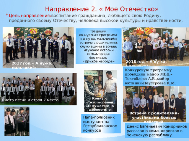 Направление 2. « Мое Отечество»   Цель направления: воспитание гражданина, любящего свою Родину, преданного своему Отечеству, человека высокой культуры и нравственности. Традиции: конкурсная программа « А ну-ка, мальчики!»; встреча с родителями, служившими в армии; изучение истории семьи,города; фестиваль «Дружба народов» 2018 год « А ну-ка, мальчики!» 2017 год « А ну-ка, мальчики!» Конкурсную программу проводили майор МВД –Токтобаева А.В.,майор юстиции-Неустроева К.М. Конкурс стихотворений «О мужестве, о доблести, о чести» Смотр песни и строя.2 место Встреча с родителями-участниками боевых действий. Папа-полковник выступает на Республиканском конкурсе Денис Евгеньевич Каморников рассазал о командировках в Чеченскую республику. 