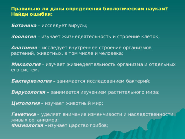 Правильно ли даны определения биологическим наукам? Найди ошибки:  Ботаника – исследует вирусы;  Зоология  – изучает жизнедеятельность и строение клеток;  Анатомия – исследует внутреннее строение организмов растений, животных, в том числе и человека;  Микология – изучает жизнедеятельность организма и отдельных его систем.   Бактериология – занимается исследованием бактерий;  Вирусология – занимается изучением растительного мира;  Цитология – изучает животный мир;  Генетика  – уделяет внимание изменчивости и наследственности живых организмов; Физиология - изучает царство грибов; 