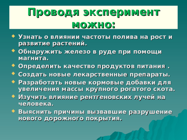 Проводя эксперимент можно: Узнать о влиянии частоты полива на рост и развитие растений. Обнаружить железо в руде при помощи магнита. Определить качество продуктов питания . Создать новые лекарственные препараты. Разработать новые кормовые добавки для увеличения массы крупного рогатого скота. Изучить влияние рентгеновских лучей на человека. Выяснить причины вызвавшие разрушение нового дорожного покрытия.  