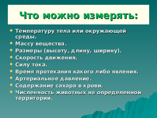 Что можно измерять: Температуру тела или окружающей среды. Массу вещества. Размеры (высоту, длину, ширину). Скорость движения. Силу тока. Время протекания какого либо явления. Артериальное давление. Содержание сахара в крови. Численность животных на определенной территории. 