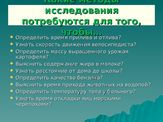 Какие методы исследования потребуются для того, чтобы… Определить время прилива и отлива? Узнать скорость движения велосипедиста? Определить массу выращенного урожая картофеля? Выяснить содержание жира в молоке? Узнать расстояние от дома до школы? Определить качество бензина? Выяснить время прихода животных на водопой? Определить температуру тела у больного? Узнать время откладки яиц морскими черепахами?   