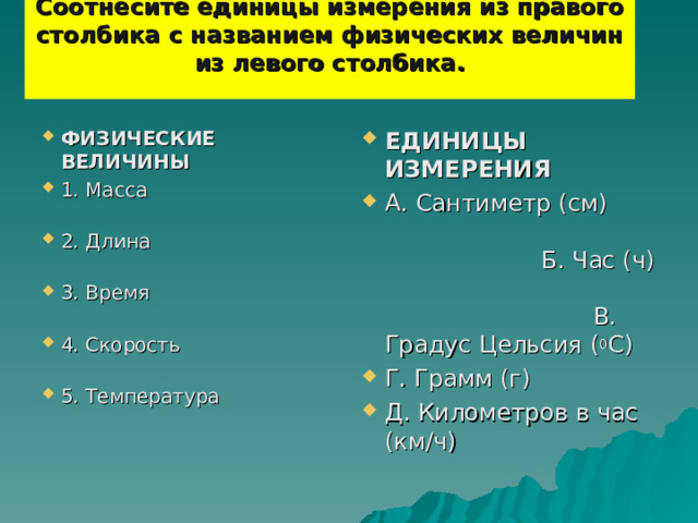 Соотнесите единицы измерения из правого столбика с названием физических величин из левого столбика.   ФИЗИЧЕСКИЕ ВЕЛИЧИНЫ 1. Масса 2. Длина 3. Время 4. Скорость 5. Температура ЕДИНИЦЫ ИЗМЕРЕНИЯ А. Сантиметр (см) Б. Час (ч) В. Градус Цельсия ( 0 С) Г. Грамм (г) Д. Километров в час (км/ч)   