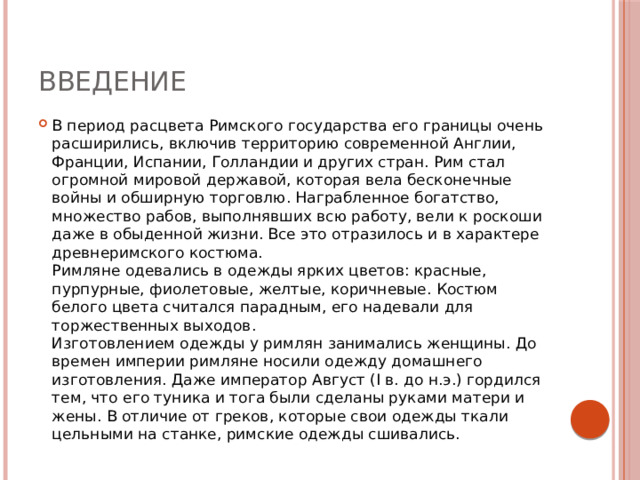 Введение В период расцвета Римского государства его границы очень расширились, включив территорию современной Англии, Франции, Испании, Голландии и других стран. Рим стал огромной мировой державой, которая вела бесконечные войны и обширную торговлю. Награбленное богатство, множество рабов, выполнявших всю работу, вели к роскоши даже в обыденной жизни. Все это отразилось и в характере древнеримского костюма.  Римляне одевались в одежды ярких цветов: красные, пурпурные, фиолетовые, желтые, коричневые. Костюм белого цвета считался парадным, его надевали для торжественных выходов.  Изготовлением одежды у римлян занимались женщины. До времен империи римляне носили одежду домашнего изготовления. Даже император Август (I в. до н.э.) гордился тем, что его туника и тога были сделаны руками матери и жены. В отличие от греков, которые свои одежды ткали цельными на станке, римские одежды сшивались. 