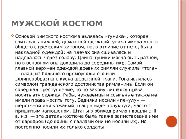 Мужской костюм Основой римского костюма являлась «туника», которая считалась нижней, домашней одеждой. уника имела много общего с греческим хитоном, но, в отличие от него, была накладной одеждой: на плечах она сшивалась и надевалась через голову. Длина туники могла быть разной, но в основном она доходила до середины икр. Самой главной верхней одеждой древних римлян служила «тога» — плащ из большого прямоугольного или эллипсообразного куска шерстяной ткани. Тога являлась символом гражданского достоинства римлянина. Если он совершал преступление, то по закону лишался права носить эту одежду. Рабы, чужеземцы и ссыльные также не имели права носить тогу. Бедняки носили «пенулу» — шерстяной или кожаный плащ в виде полукруга, часто с пришитым капюшоном. Штаны в обиход римлян вошли с III в. н.э. — эта деталь костюма была также заимствована ими от варваров (до войны с галлами они не носили их). Но постоянно носили их только солдаты. 