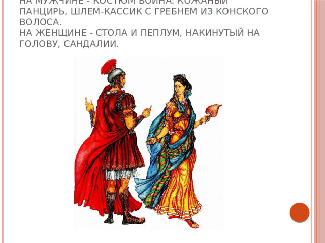 На мужчине - костюм воина: кожаный панцирь, шлем-кассик с гребнем из конского волоса.  На женщине - стола и пеплум, накинутый на голову, сандалии. 