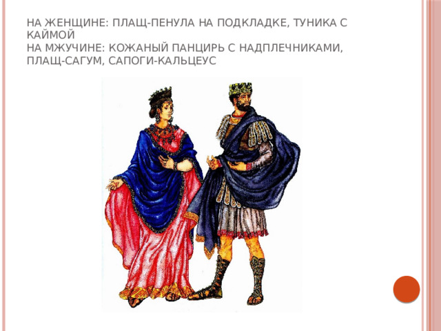 На женщине: плащ-пенула на подкладке, туника с каймой  На мжучине: кожаный панцирь с надплечниками, плащ-сагум, сапоги-кальцеус 