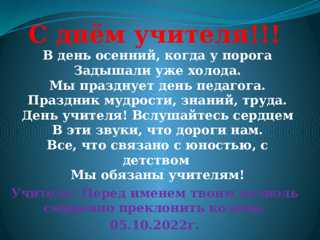 С днём учителя!!! В день осенний, когда у порога Задышали уже холода. Мы празднует день педагога. Праздник мудрости, знаний, труда. День учителя! Вслушайтесь сердцем В эти звуки, что дороги нам. Все, что связано с юностью, с детством Мы обязаны учителям! Учитель! Перед именем твоим позволь смиренно преклонить колени. 05.10.2022г. 