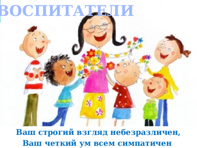 ВОСПИТАТЕЛИ Ваш строгий взгляд небезразличен, Ваш четкий ум всем симпатичен . 