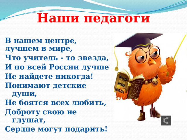 Наши педагоги В нашем центре, лучшем в мире, Что учитель - то звезда, И по всей России лучше Не найдете никогда! Понимают детские души, Не боятся всех любить, Доброту свою не глушат, Сердце могут подарить! 