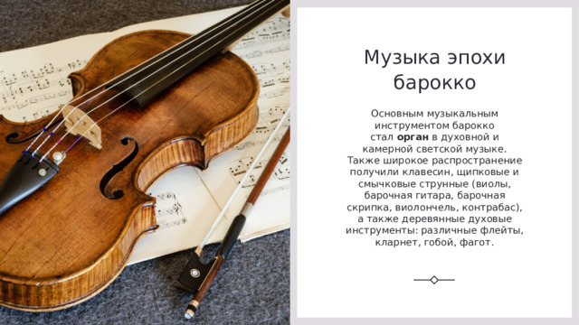 Музыка эпохи барокко Основным музыкальным инструментом барокко стал  орган  в духовной и камерной светской музыке. Также широкое распространение получили клавесин, щипковые и смычковые струнные (виолы, барочная гитара, барочная скрипка, виолончель, контрабас), а также деревянные духовые инструменты: различные флейты, кларнет, гобой, фагот. 