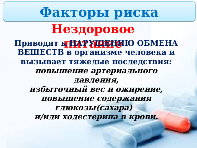 Факторы риска Нездоровое питание Приводит к НАРУШЕНИЮ ОБМЕНА ВЕЩЕСТВ в организме человека и вызывает тяжелые последствия: повышение артериального давления, избыточный вес и ожирение, повышение содержания глюкозы(сахара) и/или холестерина в крови. 