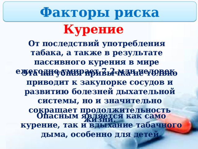 Факторы риска Курение От последствий употребления табака, а также в результате пассивного курения в мире ежегодно умирает 7,2 млн человек. Эта пагубная привычка не только приводит к закупорке сосудов и развитию болезней дыхательной системы, но и значительно сокращает продолжительность жизни. Опасным является как само курение, так и вдыхание табачного дыма, особенно для детей. 
