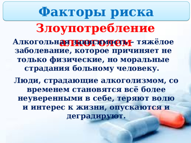Факторы риска Злоупотребление алкоголем Алкогольная зависимость – тяжёлое заболевание, которое причиняет не только физические, но моральные страдания больному человеку. Люди, страдающие алкоголизмом, со временем становятся всё более неуверенными в себе, теряют волю и интерес к жизни, опускаются и деградируют. 