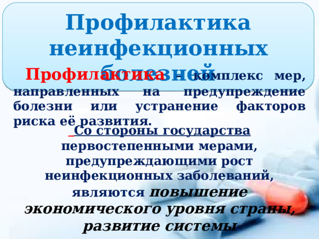 Профилактика неинфекционных болезней  Профилактика – комплекс мер, направленных на предупреждение болезни или устранение факторов риска её развития.  Со стороны государства первостепенными мерами, предупреждающими рост неинфекционных заболеваний, являются повышение экономического уровня страны, развитие системы здравоохранения, улучшение экологической ситуации. 