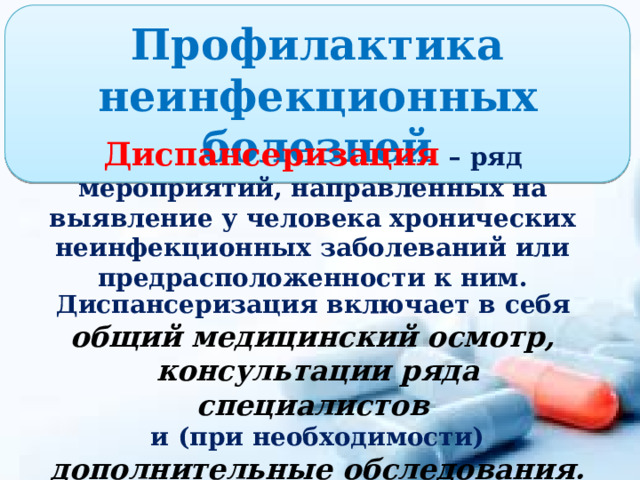 Профилактика неинфекционных болезней Диспансеризация – ряд мероприятий, направленных на выявление у человека хронических неинфекционных заболеваний или предрасположенности к ним. Диспансеризация включает в себя общий медицинский осмотр, консультации ряда специалистов и (при необходимости) дополнительные обследования. 