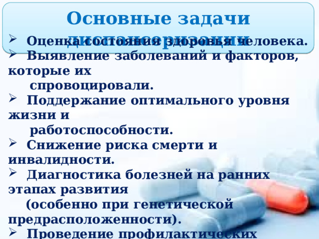 Основные задачи диспансеризации  Оценка состояния здоровья человека.  Выявление заболеваний и факторов, которые их  спровоцировали.  Поддержание оптимального уровня жизни и  работоспособности.  Снижение риска смерти и инвалидности.  Диагностика болезней на ранних этапах развития  (особенно при генетической предрасположенности).  Проведение профилактических мероприятий  (информирование людей о симптомах,  особенностях течения и последствиях той или  иной болезни, помощь в преодолении недуга или  облегчении состояния и инвалидности). 