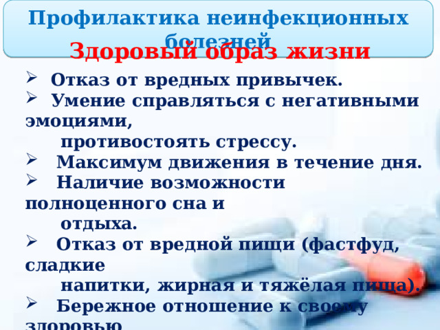 Профилактика неинфекционных болезней Здоровый образ жизни  Отказ от вредных привычек.  Умение справляться с негативными эмоциями,  противостоять стрессу.  Максимум движения в течение дня.  Наличие возможности полноценного сна и  отдыха.  Отказ от вредной пищи (фастфуд, сладкие  напитки, жирная и тяжёлая пища).  Бережное отношение к своему здоровью  (контроль самочувствия, избегание  переохлаждения, длительного пребывания на  солнце и т.д.).  