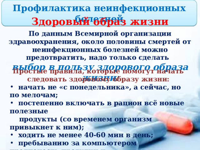 Профилактика неинфекционных болезней Здоровый образ жизни По данным Всемирной организации здравоохранения, около половины смертей от неинфекционных болезней можно предотвратить, надо только сделать выбор в пользу здорового образа жизни ! Простые правила, которые помогут начать следовать здоровому образу жизни:  начать не «с понедельника», а сейчас, но по мелочам;  постепенно включать в рацион всё новые полезные  продукты (со временем организм привыкнет к ним);  ходить не менее 40-60 мин в день;  пребыванию за компьютером предпочесть прогулки и  общение с друзьями;  высыпаться (пораньше ложиться спать). 