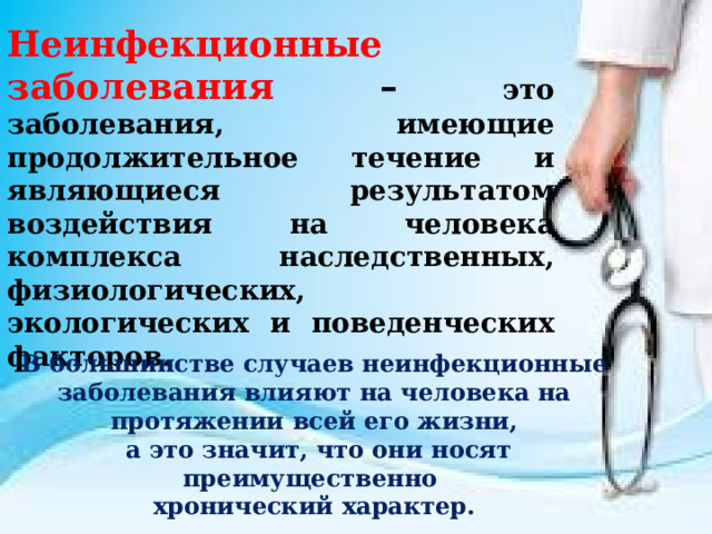 Неинфекционные заболевания – это заболевания, имеющие продолжительное течение и являющиеся результатом воздействия на человека комплекса наследственных, физиологических, экологических и поведенческих факторов. В большинстве случаев неинфекционные заболевания влияют на человека на протяжении всей его жизни,  а это значит, что они носят преимущественно хронический характер. 