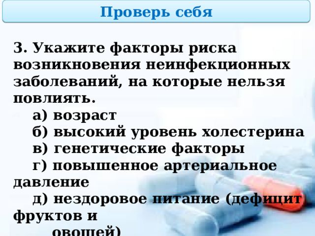 Проверь себя 3. Укажите факторы риска возникновения неинфекционных заболеваний, на которые нельзя повлиять.  а) возраст  б) высокий уровень холестерина  в) генетические факторы  г) повышенное артериальное давление  д) нездоровое питание (дефицит фруктов и  овощей)  е) курение, алкоголизм, ожирение, стрессы  и депрессию 