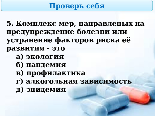 Проверь себя 5. Комплекс мер, направленых на предупреждение болезни или устранение факторов риска её развития - это  а) экология  б) пандемия  в) профилактика  г) алкогольная зависимость  д) эпидемия  