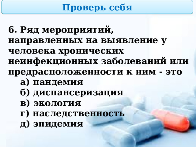 Проверь себя 6. Ряд мероприятий, направленных на выявление у человека хронических неинфекционных заболеваний или предрасположенности к ним - это  а) пандемия  б) диспансеризация  в) экология  г) наследственность  д) эпидемия  