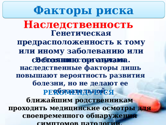 Факторы риска Наследственность Генетическая предрасположенность к тому или иному заболеванию или состоянию организма. В большинстве случаев наследственные факторы лишь повышают вероятность развития болезни, но не делают ее обязательной. РЕКОМЕНДУЕТСЯ  ближайшим родственникам проходить медицинские осмотры для своевременного обнаружения симптомов патологии. 