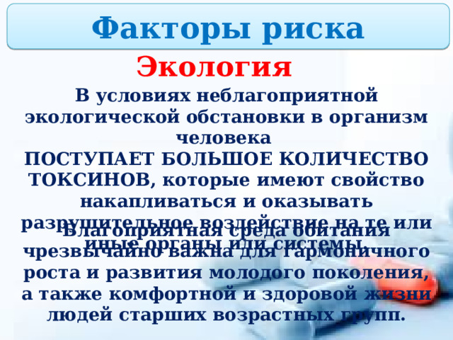 Факторы риска Экология В условиях неблагоприятной экологической обстановки в организм человека ПОСТУПАЕТ БОЛЬШОЕ КОЛИЧЕСТВО ТОКСИНОВ, которые имеют свойство накапливаться и оказывать разрушительное воздействие на те или иные органы или системы. Благоприятная среда обитания чрезвычайно важна для гармоничного роста и развития молодого поколения, а также комфортной и здоровой жизни людей старших возрастных групп. 