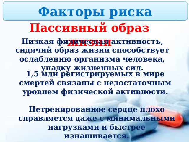 Факторы риска Пассивный образ жизни Низкая физическая активность, сидячий образ жизни способствует ослаблению организма человека, упадку жизненных сил. 1,5 млн регистрируемых в мире смертей связаны с недостаточным уровнем физической активности. Нетренированное сердце плохо справляется даже с минимальными нагрузками и быстрее изнашивается. 