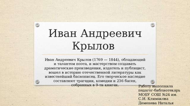 Иван Андреевич Крылов Иван Андреевич Крылов (1769 — 1844), обладающий и талантом поэта, и мастерством создавать драматические произведения, издатель и публицист, вошел в историю отечественной литературы как известнейший баснописец. Его творческое наследие составляют трагедии, комедии и 236 басен, собранных в 9-ти книгах.    Работу выполнила педагог-библиотекарь МОБУ СОШ №24 им. С.И. Климакова Деменева Наталья Васильевна 