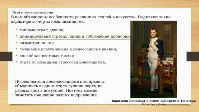 Черты неоклассицизма В нем объединены особенности различных стилей в искусстве. Выделяют такие характерные черты неоклассицизма: минимализм в декоре; доминирование строгих линий и соблюдение пропорций; симметричность; смешение классических и ренессансных веяний; спокойная цветовая гамма; отказ от излишней строгости классицизма. Последователи неоклассицизма постарались объединить в одном стиле лучшие черты из разных эпох в искусстве. Поэтому можно заметить смешение разных направлений. Наполеон Бонапарт в своем кабинете в Тюильри  Жак-Луи Давид 