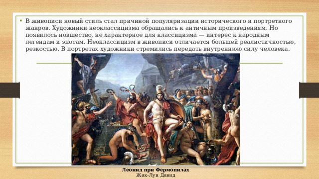 В живописи новый стиль стал причиной популяризации исторического и портретного жанров. Художники неоклассицизма обращались к античным произведениям. Но появилось новшество, не характерное для классицизма — интерес к народным легендам и эпосам. Неоклассицизм в живописи отличается большей реалистичностью, резкостью. В портретах художники стремились передать внутреннюю силу человека. Леонид при Фермопилах  Жак-Луи Давид 
