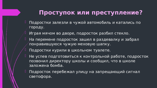 Проступок или преступление? Подростки залезли в чужой автомобиль и катались по городу. Играя мячом во дворе, подросток разбил стекло. На перемене подросток зашел в раздевалку и забрал понравившуюся чужую меховую шапку. Подростки курили в школьном туалете. Не успев подготовиться к контрольной работе, подросток позвонил директору школы и сообщил, что в школе заложена бомба. Подросток перебежал улицу на запрещающий сигнал светофора. 