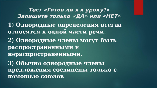 Тест «Готов ли я к уроку?»  Запишите только «ДА» или «НЕТ» 1) Однородные определения всегда относятся к одной части речи. 2) Однородные члены могут быть распространенными и нераспространенными. 3) Обычно однородные члены предложения соединены только с помощью союзов 