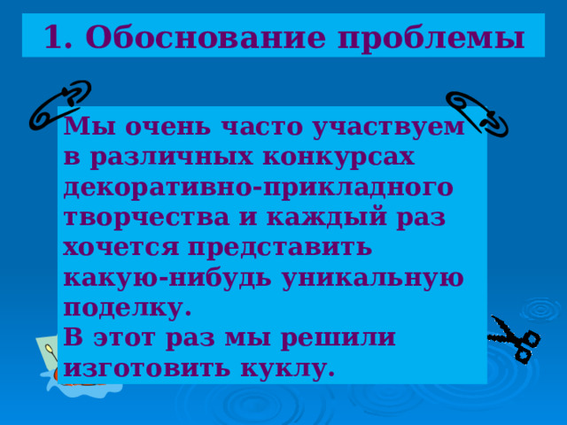 1. Обоснование проблемы  Мы очень часто участвуем в различных конкурсах декоративно-прикладного творчества и каждый раз хочется представить какую-нибудь уникальную поделку. В этот раз мы решили изготовить куклу. 