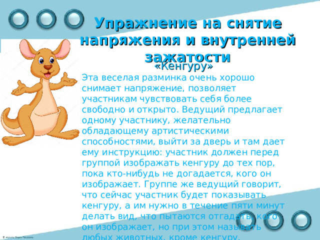 Упражнение на снятие напряжения и внутренней зажатости   «Кенгуру» Эта веселая разминка очень хорошо снимает напряжение, позволяет участникам чувствовать себя более свободно и открыто. Ведущий предлагает одному участнику, желательно обладающему артистическими способностями, выйти за дверь и там дает ему инструкцию: участник должен перед группой изображать кенгуру до тех пор, пока кто-нибудь не догадается, кого он изображает. Группе же ведущий говорит, что сейчас участник будет показывать кенгуру, а им нужно в течение пяти минут делать вид, что пытаются отгадать, кого он изображает, но при этом называть любых животных, кроме кенгуру. 
