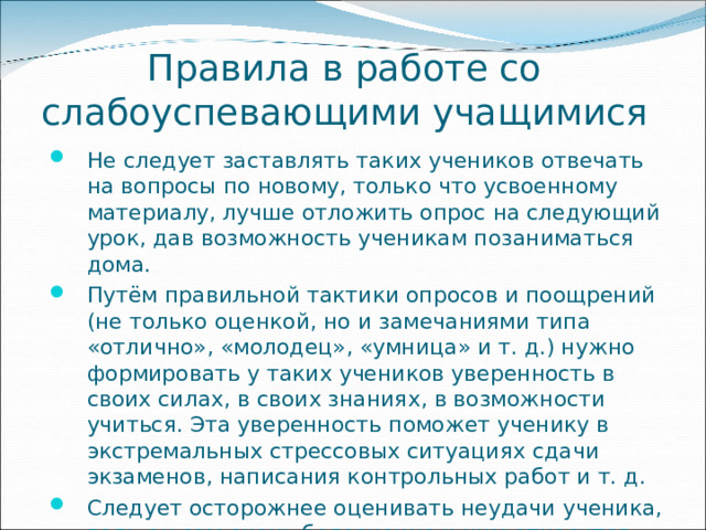 Правила в работе со слабоуспевающими учащимися Не следует заставлять таких учеников отвечать на вопросы по новому, только что усвоенному материалу, лучше отложить опрос на следующий урок, дав возможность ученикам позаниматься дома. Путём правильной тактики опросов и поощрений (не только оценкой, но и замечаниями типа «отлично», «молодец», «умница» и т. д.) нужно формировать у таких учеников уверенность в своих силах, в своих знаниях, в возможности учиться. Эта уверенность поможет ученику в экстремальных стрессовых ситуациях сдачи экзаменов, написания контрольных работ и т. д. Следует осторожнее оценивать неудачи ученика, ведь он сам очень болезненно к ним относится. 