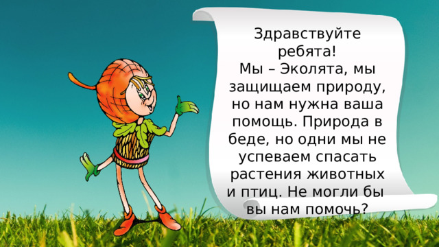 Здравствуйте ребята! Мы – Эколята, мы защищаем природу, но нам нужна ваша помощь. Природа в беде, но одни мы не успеваем спасать растения животных и птиц. Не могли бы вы нам помочь? 