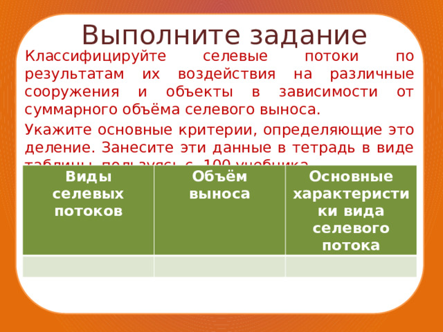 Выполните задание Классифицируйте селевые потоки по результатам их воздействия на различные сооружения и объекты в зависимости от суммарного объёма селевого выноса. Укажите основные критерии, определяющие это деление. Занесите эти данные в тетрадь в виде таблицы, пользуясь с. 100 учебника. Виды селевых потоков Объём выноса Основные характеристики вида селевого потока 
