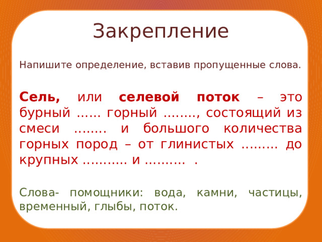 Закрепление Напишите определение, вставив пропущенные слова. Сель, или селевой поток – это бурный ...... горный ........, состоящий из смеси ........ и большого количества горных пород – от глинистых ......... до крупных ........... и .......... . Слова- помощники: вода, камни, частицы, временный, глыбы, поток. 