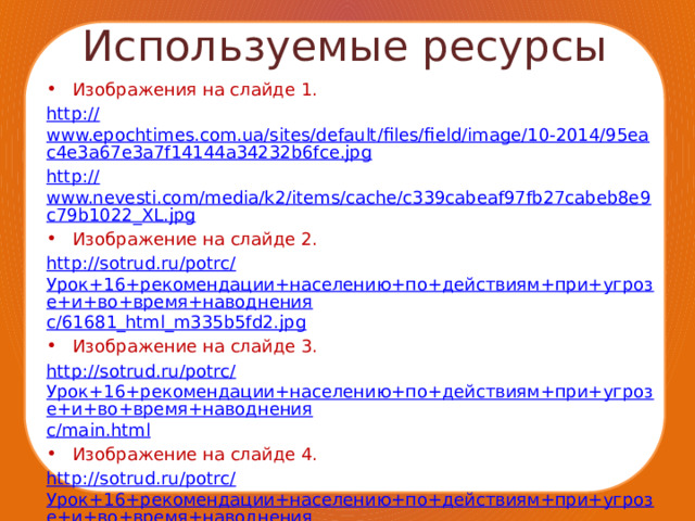 Используемые ресурсы Изображения на слайде 1. http :// www.epochtimes.com.ua/sites/default/files/field/image/10-2014/95eac4e3a67e3a7f14144a34232b6fce.jpg http:// www.nevesti.com/media/k2/items/cache/c339cabeaf97fb27cabeb8e9c79b1022_XL.jpg Изображение на слайде 2. http://sotrud.ru/potrc/ Урок+16+рекомендации+населению+по+действиям+при+угрозе+и+во+время+наводнения c/61681_html_m335b5fd2.jpg Изображение на слайде 3. http://sotrud.ru/potrc/ Урок+16+рекомендации+населению+по+действиям+при+угрозе+и+во+время+наводнения c/main.html Изображение на слайде 4. http://sotrud.ru/potrc/ Урок+16+рекомендации+населению+по+действиям+при+угрозе+и+во+время+наводнения c/main.html Стихотворение http :// russianpoetry.ru/stihi/priroda/reka-i-sel.html 