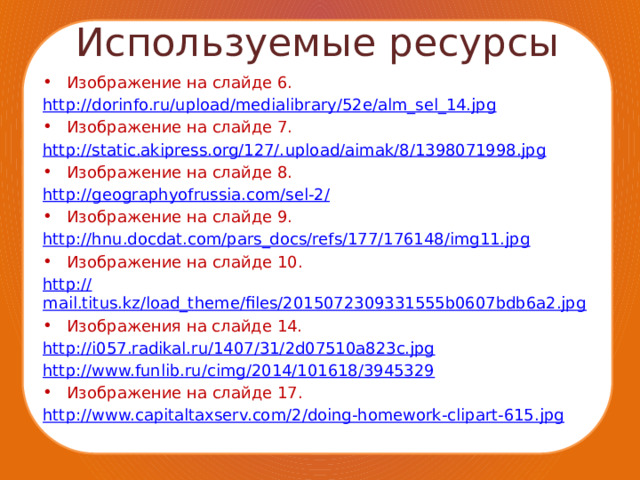 Используемые ресурсы Изображение на слайде 6. http :// dorinfo.ru/upload/medialibrary/52e/alm_sel_14.jpg Изображение на слайде 7. http://static.akipress.org/127/. upload/aimak/8/1398071998.jpg Изображение на слайде 8. http:// geographyofrussia.com/sel-2/ Изображение на слайде 9. http:// hnu.docdat.com/pars_docs/refs/177/176148/img11.jpg Изображение на слайде 10. http:// mail.titus.kz/load_theme/files/2015072309331555b0607bdb6a2.jpg Изображения на слайде 14. http:// i057.radikal.ru/1407/31/2d07510a823c.jpg http:// www.funlib.ru/cimg/2014/101618/3945329 Изображение на слайде 17. http:// www.capitaltaxserv.com/2/doing-homework-clipart-615.jpg 