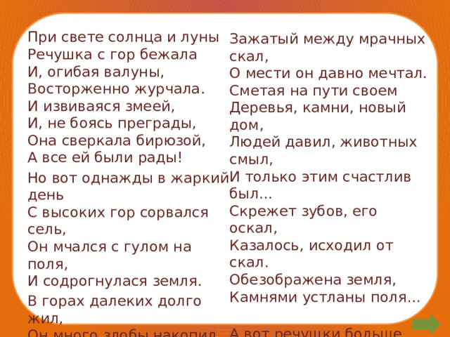 При свете солнца и луны  Речушка с гор бежала  И, огибая валуны,  Восторженно журчала.  И извиваяся змеей,  И, не боясь преграды,  Она сверкала бирюзой,  А все ей были рады! Но вот однажды в жаркий день  С высоких гор сорвался сель,  Он мчался с гулом на поля,  И содрогнулася земля. В горах далеких долго жил,  Он много злобы накопил,   Зажатый между мрачных скал,  О мести он давно мечтал.  Сметая на пути своем  Деревья, камни, новый дом,  Людей давил, животных смыл,  И только этим счастлив был…  Скрежет зубов, его оскал,  Казалось, исходил от скал.  Обезображена земля,  Камнями устланы поля…   А вот речушки больше нет,  И где текла, потерян след…   