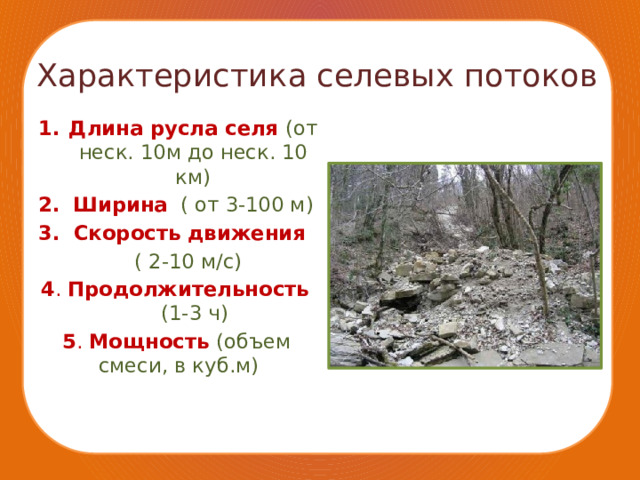 Характеристика селевых потоков Длина русла селя (от неск. 10м до неск. 10 км) Ширина  ( от 3-100 м) Скорость движения  ( 2-10 м/с) 4 . Продолжительность  (1-3 ч) 5 . Мощность (объем  смеси, в куб.м) 