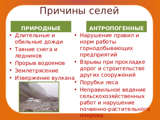Причины селей ПРИРОДНЫЕ АНТРОПОГЕННЫЕ Длительные и обильные дожди Таяние снега и ледников Прорыв водоемов Землетрясение Извержение вулкана Нарушение правил и норм работы горнодобывающих предприятий Взрывы при прокладке дорог и строительстве других сооружений Порубки леса Неправильное ведение сельскохозяйственных работ и нарушение почвенно-растительного покрова. 