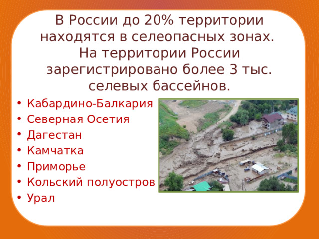 В России до 20% территории находятся в селеопасных зонах.  На территории России зарегистрировано более 3 тыс. селевых бассейнов. Кабардино-Балкария Северная Осетия Дагестан Камчатка Приморье Кольский полуостров Урал 