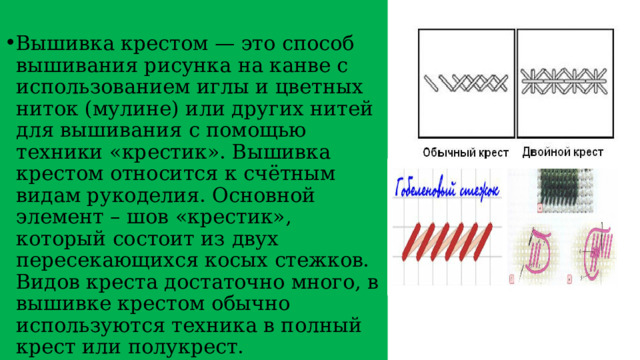 Вышивка крестом — это способ вышивания рисунка на канве с использованием иглы и цветных ниток (мулине) или других нитей для вышивания с помощью техники «крестик». Вышивка крестом относится к счётным видам рукоделия. Основной элемент – шов «крестик», который состоит из двух пересекающихся косых стежков. Видов креста достаточно много, в вышивке крестом обычно используются техника в полный крест или полукрест. 