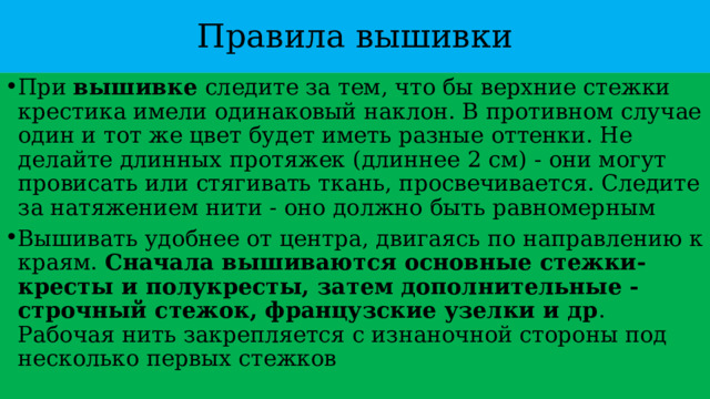 Правила вышивки При  вышивке  следите за тем, что бы верхние стежки крестика имели одинаковый наклон. В противном случае один и тот же цвет будет иметь разные оттенки. Не делайте длинных протяжек (длиннее 2 см) - они могут провисать или стягивать ткань, просвечивается. Следите за натяжением нити - оно должно быть равномерным Вышивать удобнее от центра, двигаясь по направлению к краям.  Сначала вышиваются основные стежки-кресты и полукресты, затем дополнительные - строчный стежок, французские узелки и др . Рабочая нить закрепляется с изнаночной стороны под несколько первых стежков 