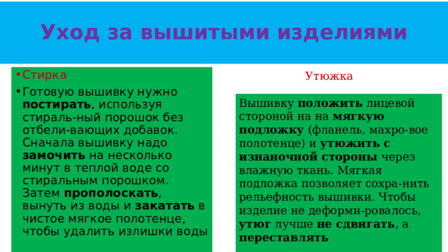 Уход за вышитыми изделиями Утюжка  Стирка Готовую вышивку нужно постирать , используя стираль-ный порошок без отбели-вающих добавок. Сначала вышивку надо замочить на несколько минут в теплой воде со стиральным порошком. Затем прополоскать , вынуть из воды и закатать в чистое мягкое полотенце, чтобы удалить излишки воды Вышивку положить лицевой стороной на на мягкую подложку (фланель, махро-вое полотенце) и утюжить с изнаночной стороны через влажную ткань. Мягкая подложка позволяет сохра-нить рельефность вышивки. Чтобы изделие не деформи-ровалось, утюг лучше не сдвигать , а переставлять   